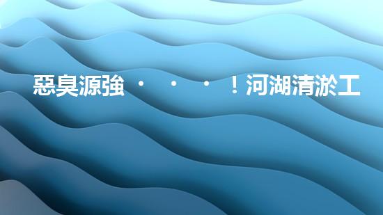 惡臭源強！河湖清淤工程揭秘：令人嗅到的隱患是什么？